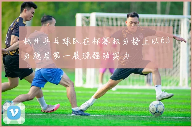杭州乒乓球队在杯赛积分榜上以63分稳居第一展现强劲实力