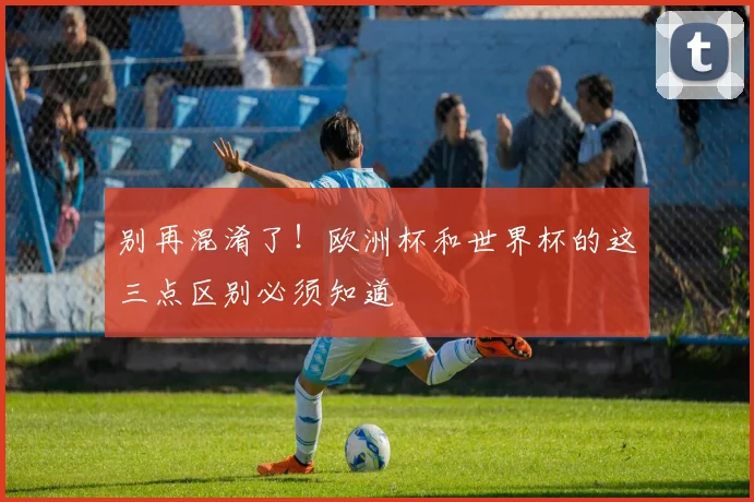 别再混淆了！欧洲杯和世界杯的这三点区别必须知道