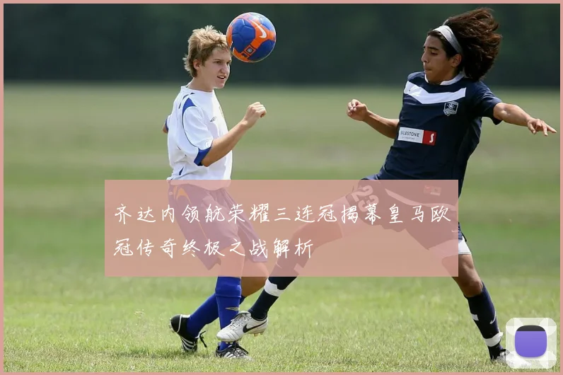 齐达内领航荣耀三连冠揭幕皇马欧冠传奇终极之战解析