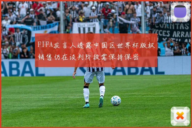 FIFA发言人透露中国区世界杯版权销售仍在谈判阶段需保持保密