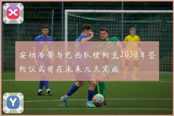 安切洛蒂与巴西队续约至2030年签约仪式将在未来几天完成