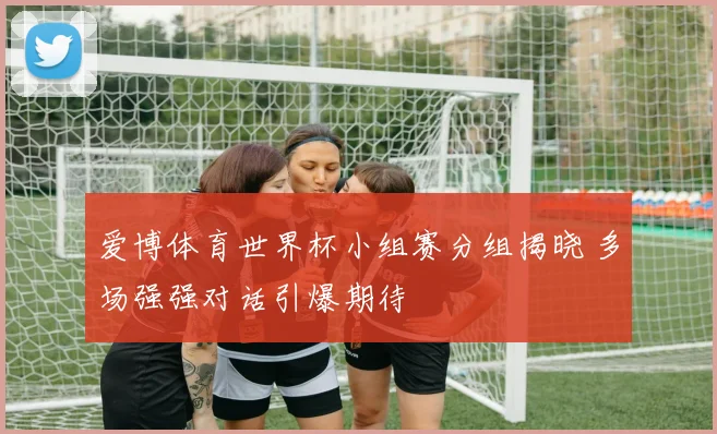 爱博体育世界杯小组赛分组揭晓 多场强强对话引爆期待