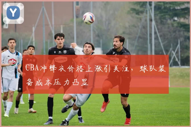 CBA冲锋衣价格上涨引关注，球队装备成本压力凸显