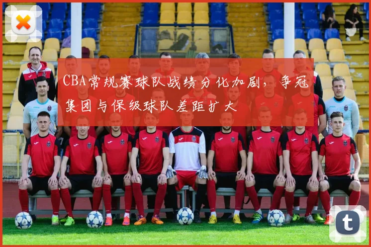 CBA常规赛球队战绩分化加剧，争冠集团与保级球队差距扩大