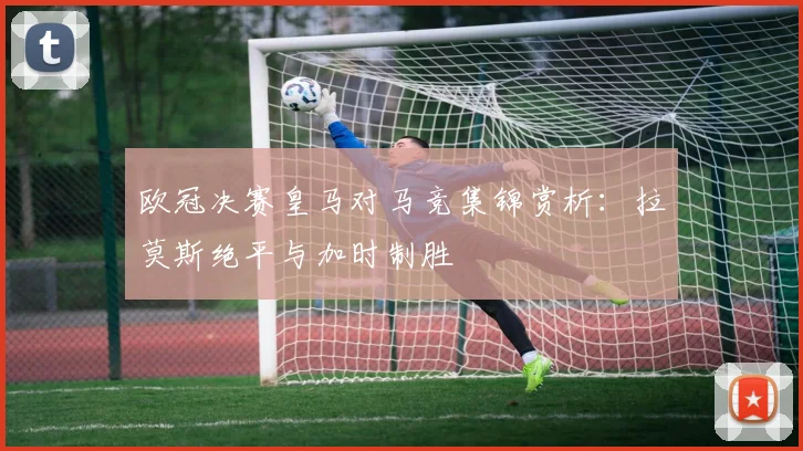 欧冠决赛皇马对马竞集锦赏析：拉莫斯绝平与加时制胜