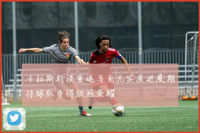 卡拉斯科谈重返马竞无实质进展期待球队夺得欧冠荣耀