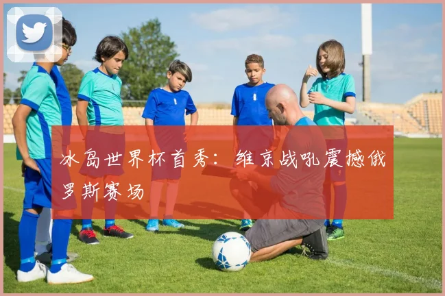 冰岛世界杯首秀：维京战吼震撼俄罗斯赛场