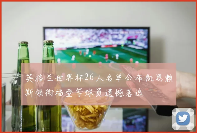 英格兰世界杯26人名单公布凯恩赖斯领衔福登等球员遗憾落选